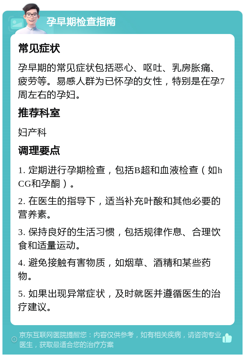 孕早期检查指南 常见症状 孕早期的常见症状包括恶心、呕吐、乳房胀痛、疲劳等。易感人群为已怀孕的女性，特别是在孕7周左右的孕妇。 推荐科室 妇产科 调理要点 1. 定期进行孕期检查，包括B超和血液检查（如hCG和孕酮）。 2. 在医生的指导下，适当补充叶酸和其他必要的营养素。 3. 保持良好的生活习惯，包括规律作息、合理饮食和适量运动。 4. 避免接触有害物质，如烟草、酒精和某些药物。 5. 如果出现异常症状，及时就医并遵循医生的治疗建议。