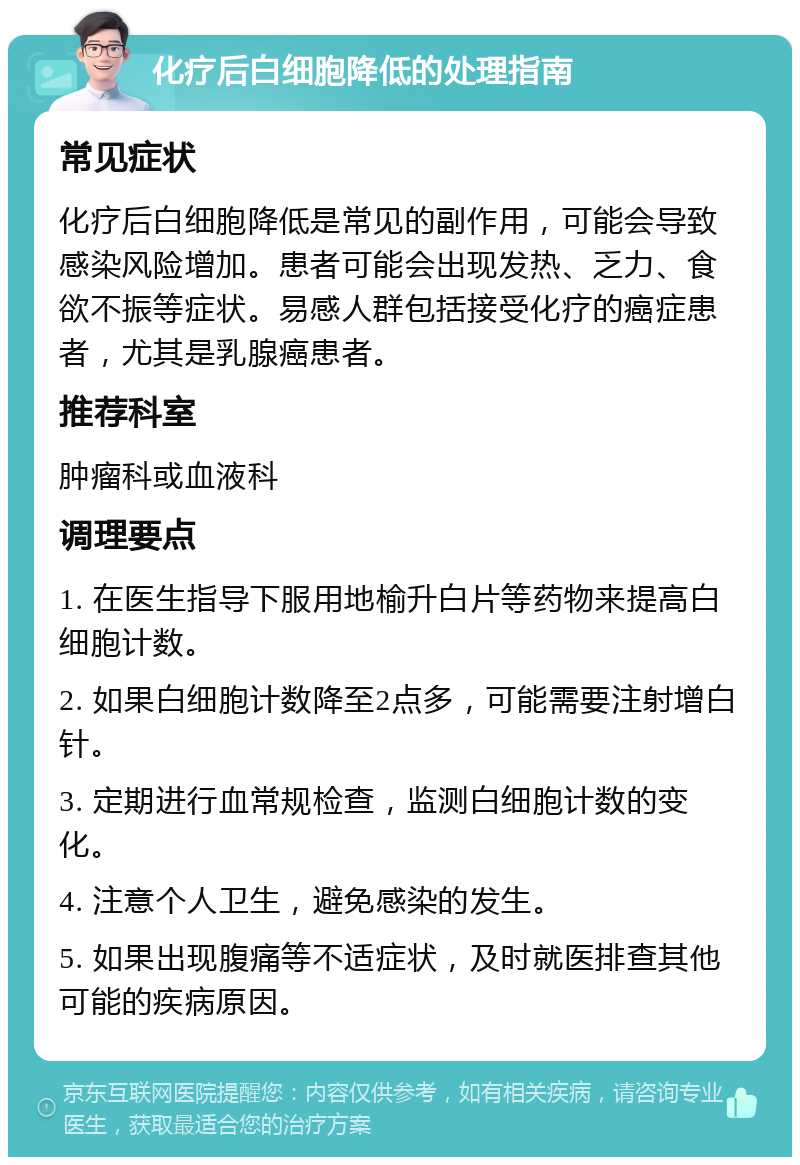 化疗后白细胞降低的处理指南 常见症状 化疗后白细胞降低是常见的副作用，可能会导致感染风险增加。患者可能会出现发热、乏力、食欲不振等症状。易感人群包括接受化疗的癌症患者，尤其是乳腺癌患者。 推荐科室 肿瘤科或血液科 调理要点 1. 在医生指导下服用地榆升白片等药物来提高白细胞计数。 2. 如果白细胞计数降至2点多，可能需要注射增白针。 3. 定期进行血常规检查，监测白细胞计数的变化。 4. 注意个人卫生，避免感染的发生。 5. 如果出现腹痛等不适症状，及时就医排查其他可能的疾病原因。