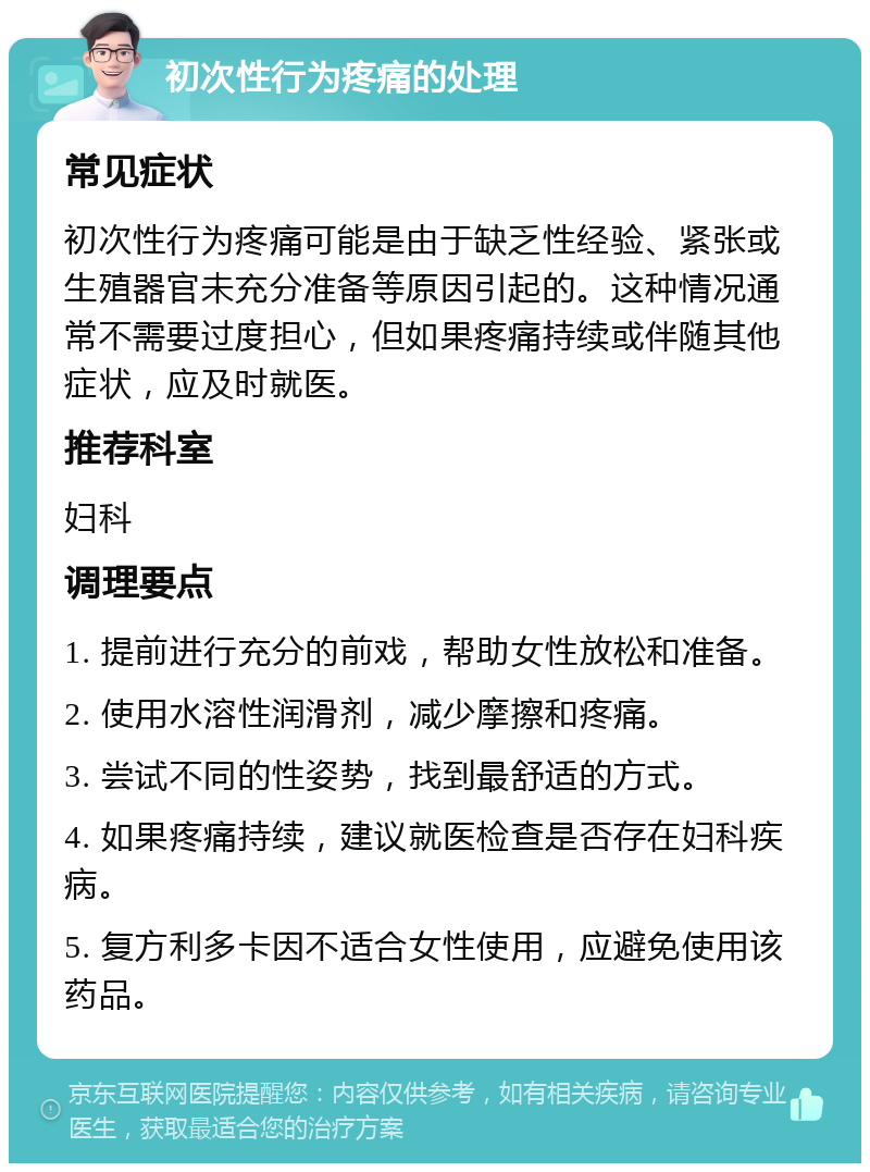 初次性行为疼痛的处理 常见症状 初次性行为疼痛可能是由于缺乏性经验、紧张或生殖器官未充分准备等原因引起的。这种情况通常不需要过度担心，但如果疼痛持续或伴随其他症状，应及时就医。 推荐科室 妇科 调理要点 1. 提前进行充分的前戏，帮助女性放松和准备。 2. 使用水溶性润滑剂，减少摩擦和疼痛。 3. 尝试不同的性姿势，找到最舒适的方式。 4. 如果疼痛持续，建议就医检查是否存在妇科疾病。 5. 复方利多卡因不适合女性使用，应避免使用该药品。