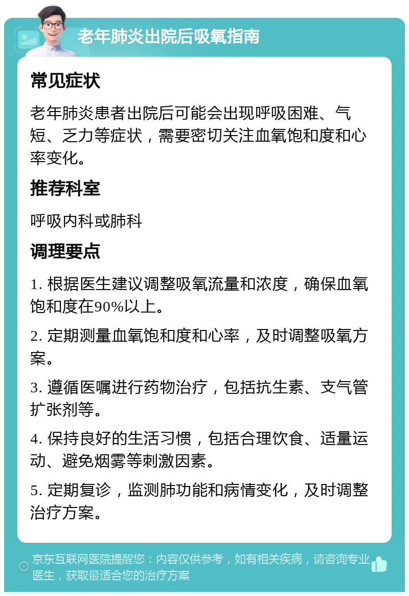 老年肺炎出院后吸氧指南 常见症状 老年肺炎患者出院后可能会出现呼吸困难、气短、乏力等症状，需要密切关注血氧饱和度和心率变化。 推荐科室 呼吸内科或肺科 调理要点 1. 根据医生建议调整吸氧流量和浓度，确保血氧饱和度在90%以上。 2. 定期测量血氧饱和度和心率，及时调整吸氧方案。 3. 遵循医嘱进行药物治疗，包括抗生素、支气管扩张剂等。 4. 保持良好的生活习惯，包括合理饮食、适量运动、避免烟雾等刺激因素。 5. 定期复诊，监测肺功能和病情变化，及时调整治疗方案。