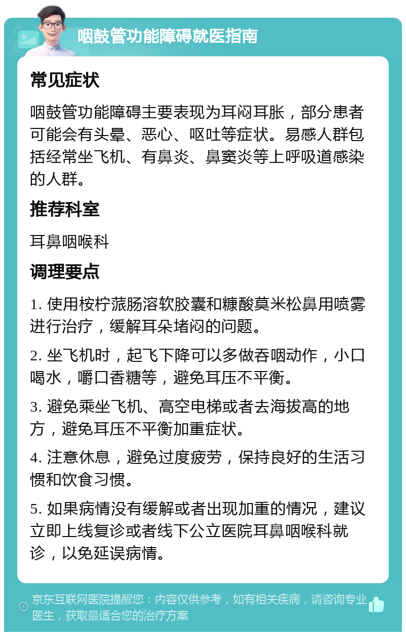 咽鼓管功能障碍就医指南 常见症状 咽鼓管功能障碍主要表现为耳闷耳胀，部分患者可能会有头晕、恶心、呕吐等症状。易感人群包括经常坐飞机、有鼻炎、鼻窦炎等上呼吸道感染的人群。 推荐科室 耳鼻咽喉科 调理要点 1. 使用桉柠蒎肠溶软胶囊和糠酸莫米松鼻用喷雾进行治疗，缓解耳朵堵闷的问题。 2. 坐飞机时，起飞下降可以多做吞咽动作，小口喝水，嚼口香糖等，避免耳压不平衡。 3. 避免乘坐飞机、高空电梯或者去海拔高的地方，避免耳压不平衡加重症状。 4. 注意休息，避免过度疲劳，保持良好的生活习惯和饮食习惯。 5. 如果病情没有缓解或者出现加重的情况，建议立即上线复诊或者线下公立医院耳鼻咽喉科就诊，以免延误病情。