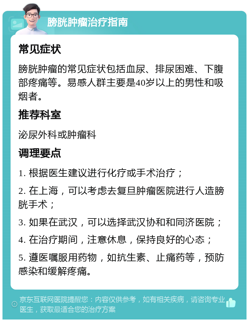 膀胱肿瘤治疗指南 常见症状 膀胱肿瘤的常见症状包括血尿、排尿困难、下腹部疼痛等。易感人群主要是40岁以上的男性和吸烟者。 推荐科室 泌尿外科或肿瘤科 调理要点 1. 根据医生建议进行化疗或手术治疗； 2. 在上海，可以考虑去复旦肿瘤医院进行人造膀胱手术； 3. 如果在武汉，可以选择武汉协和和同济医院； 4. 在治疗期间，注意休息，保持良好的心态； 5. 遵医嘱服用药物，如抗生素、止痛药等，预防感染和缓解疼痛。