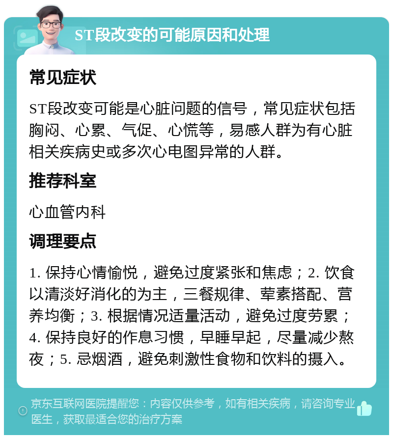 ST段改变的可能原因和处理 常见症状 ST段改变可能是心脏问题的信号，常见症状包括胸闷、心累、气促、心慌等，易感人群为有心脏相关疾病史或多次心电图异常的人群。 推荐科室 心血管内科 调理要点 1. 保持心情愉悦，避免过度紧张和焦虑；2. 饮食以清淡好消化的为主，三餐规律、荤素搭配、营养均衡；3. 根据情况适量活动，避免过度劳累；4. 保持良好的作息习惯，早睡早起，尽量减少熬夜；5. 忌烟酒，避免刺激性食物和饮料的摄入。