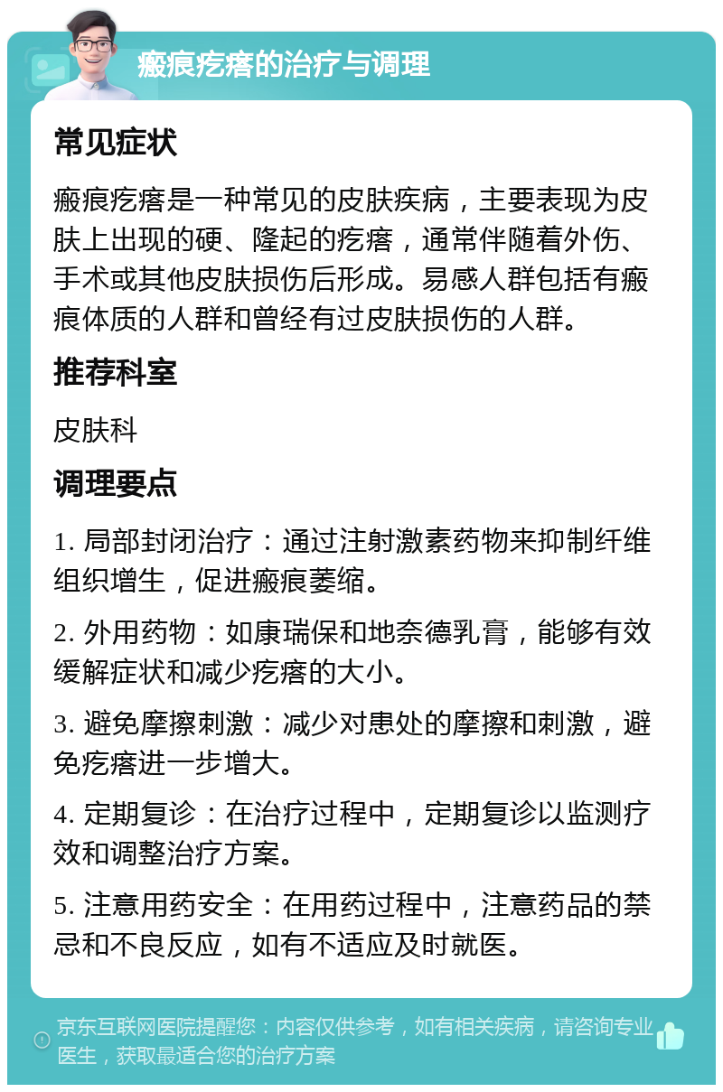 瘢痕疙瘩的治疗与调理 常见症状 瘢痕疙瘩是一种常见的皮肤疾病，主要表现为皮肤上出现的硬、隆起的疙瘩，通常伴随着外伤、手术或其他皮肤损伤后形成。易感人群包括有瘢痕体质的人群和曾经有过皮肤损伤的人群。 推荐科室 皮肤科 调理要点 1. 局部封闭治疗：通过注射激素药物来抑制纤维组织增生，促进瘢痕萎缩。 2. 外用药物：如康瑞保和地奈德乳膏，能够有效缓解症状和减少疙瘩的大小。 3. 避免摩擦刺激：减少对患处的摩擦和刺激，避免疙瘩进一步增大。 4. 定期复诊：在治疗过程中，定期复诊以监测疗效和调整治疗方案。 5. 注意用药安全：在用药过程中，注意药品的禁忌和不良反应，如有不适应及时就医。