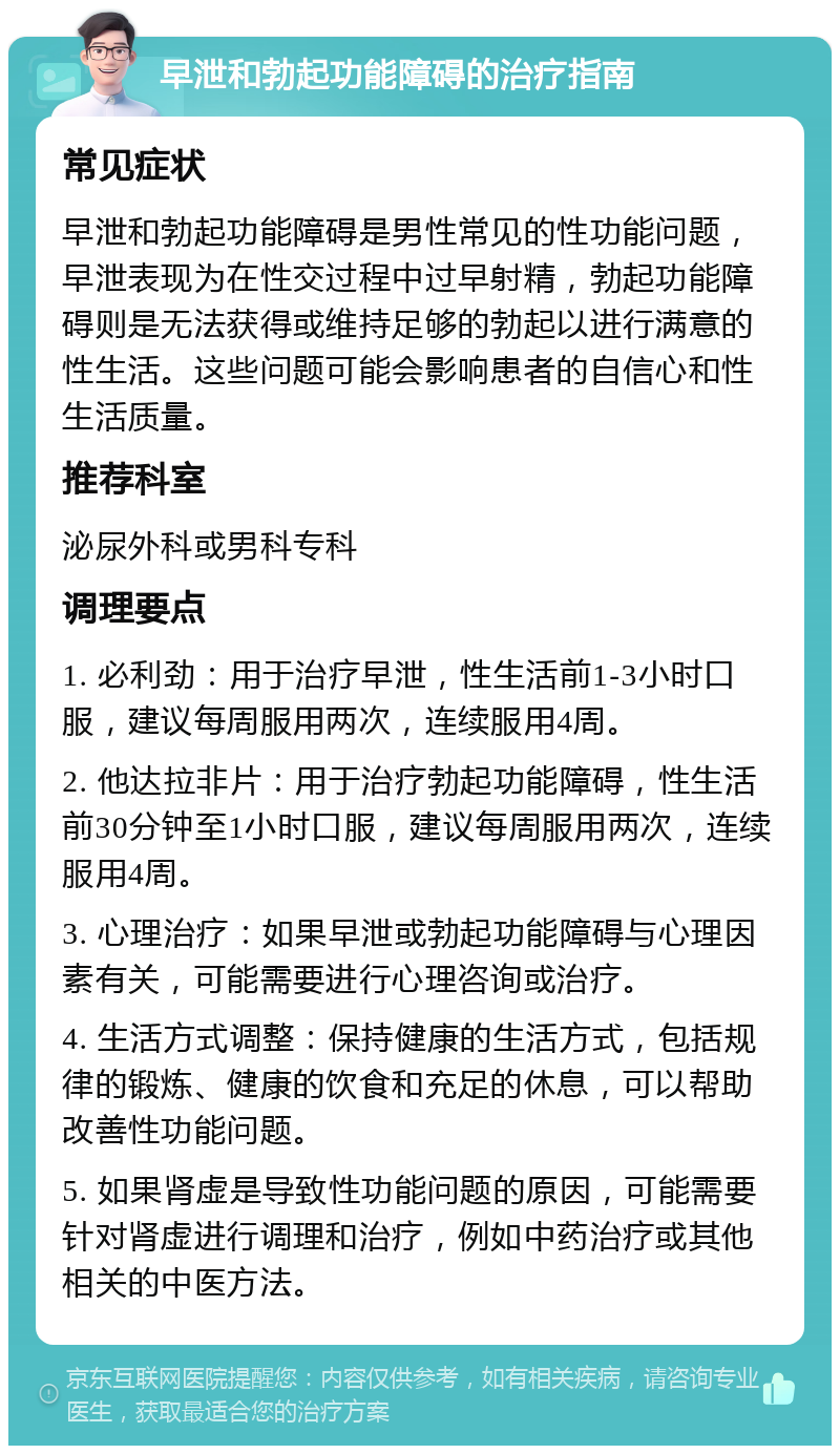 早泄和勃起功能障碍的治疗指南 常见症状 早泄和勃起功能障碍是男性常见的性功能问题，早泄表现为在性交过程中过早射精，勃起功能障碍则是无法获得或维持足够的勃起以进行满意的性生活。这些问题可能会影响患者的自信心和性生活质量。 推荐科室 泌尿外科或男科专科 调理要点 1. 必利劲：用于治疗早泄，性生活前1-3小时口服，建议每周服用两次，连续服用4周。 2. 他达拉非片：用于治疗勃起功能障碍，性生活前30分钟至1小时口服，建议每周服用两次，连续服用4周。 3. 心理治疗：如果早泄或勃起功能障碍与心理因素有关，可能需要进行心理咨询或治疗。 4. 生活方式调整：保持健康的生活方式，包括规律的锻炼、健康的饮食和充足的休息，可以帮助改善性功能问题。 5. 如果肾虚是导致性功能问题的原因，可能需要针对肾虚进行调理和治疗，例如中药治疗或其他相关的中医方法。