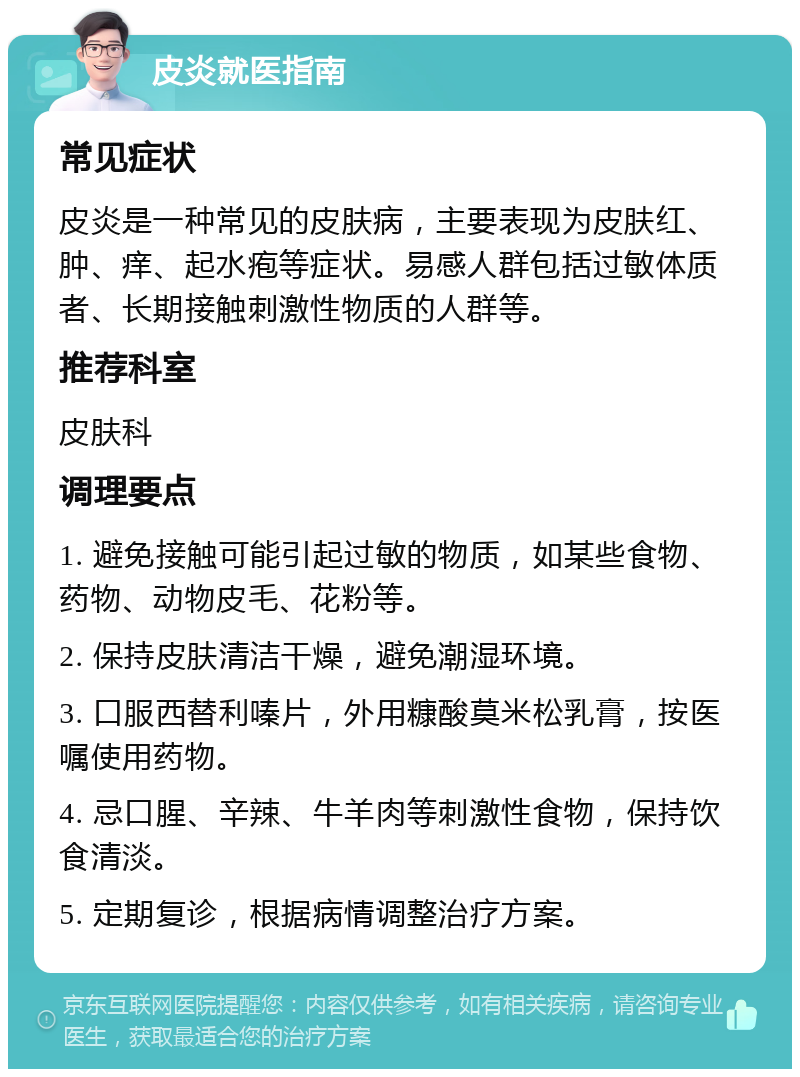 皮炎就医指南 常见症状 皮炎是一种常见的皮肤病，主要表现为皮肤红、肿、痒、起水疱等症状。易感人群包括过敏体质者、长期接触刺激性物质的人群等。 推荐科室 皮肤科 调理要点 1. 避免接触可能引起过敏的物质，如某些食物、药物、动物皮毛、花粉等。 2. 保持皮肤清洁干燥，避免潮湿环境。 3. 口服西替利嗪片，外用糠酸莫米松乳膏，按医嘱使用药物。 4. 忌口腥、辛辣、牛羊肉等刺激性食物，保持饮食清淡。 5. 定期复诊，根据病情调整治疗方案。