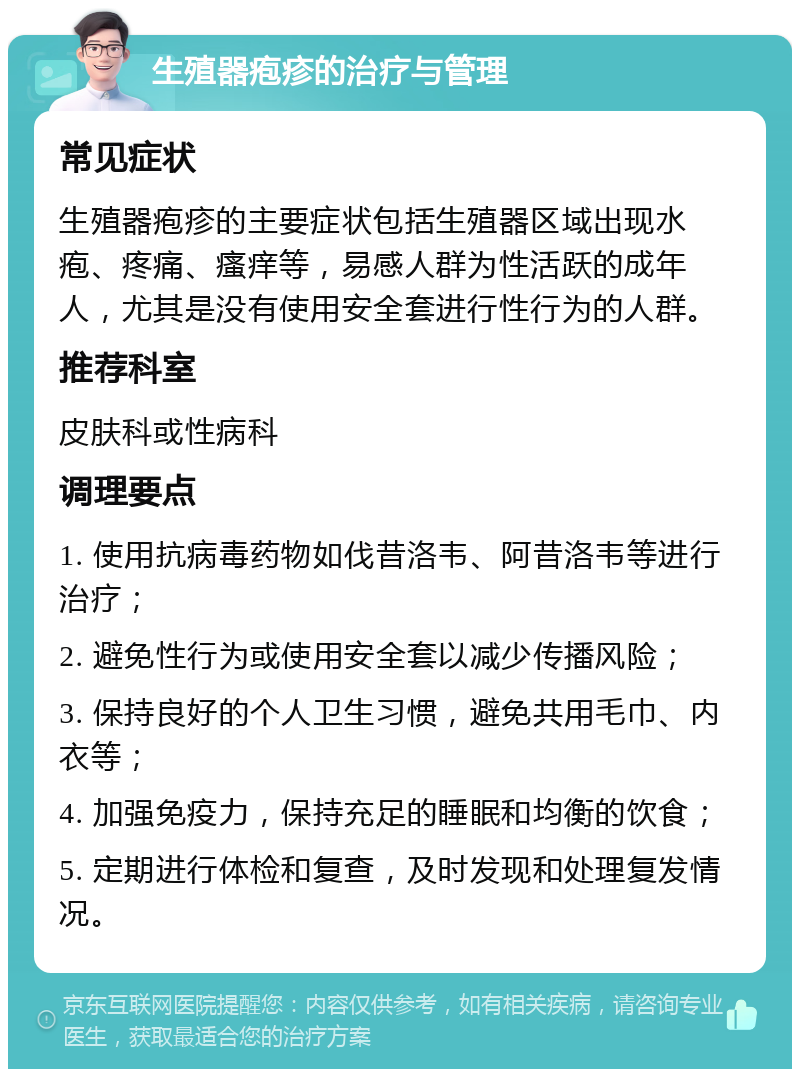 生殖器疱疹的治疗与管理 常见症状 生殖器疱疹的主要症状包括生殖器区域出现水疱、疼痛、瘙痒等，易感人群为性活跃的成年人，尤其是没有使用安全套进行性行为的人群。 推荐科室 皮肤科或性病科 调理要点 1. 使用抗病毒药物如伐昔洛韦、阿昔洛韦等进行治疗； 2. 避免性行为或使用安全套以减少传播风险； 3. 保持良好的个人卫生习惯，避免共用毛巾、内衣等； 4. 加强免疫力，保持充足的睡眠和均衡的饮食； 5. 定期进行体检和复查，及时发现和处理复发情况。