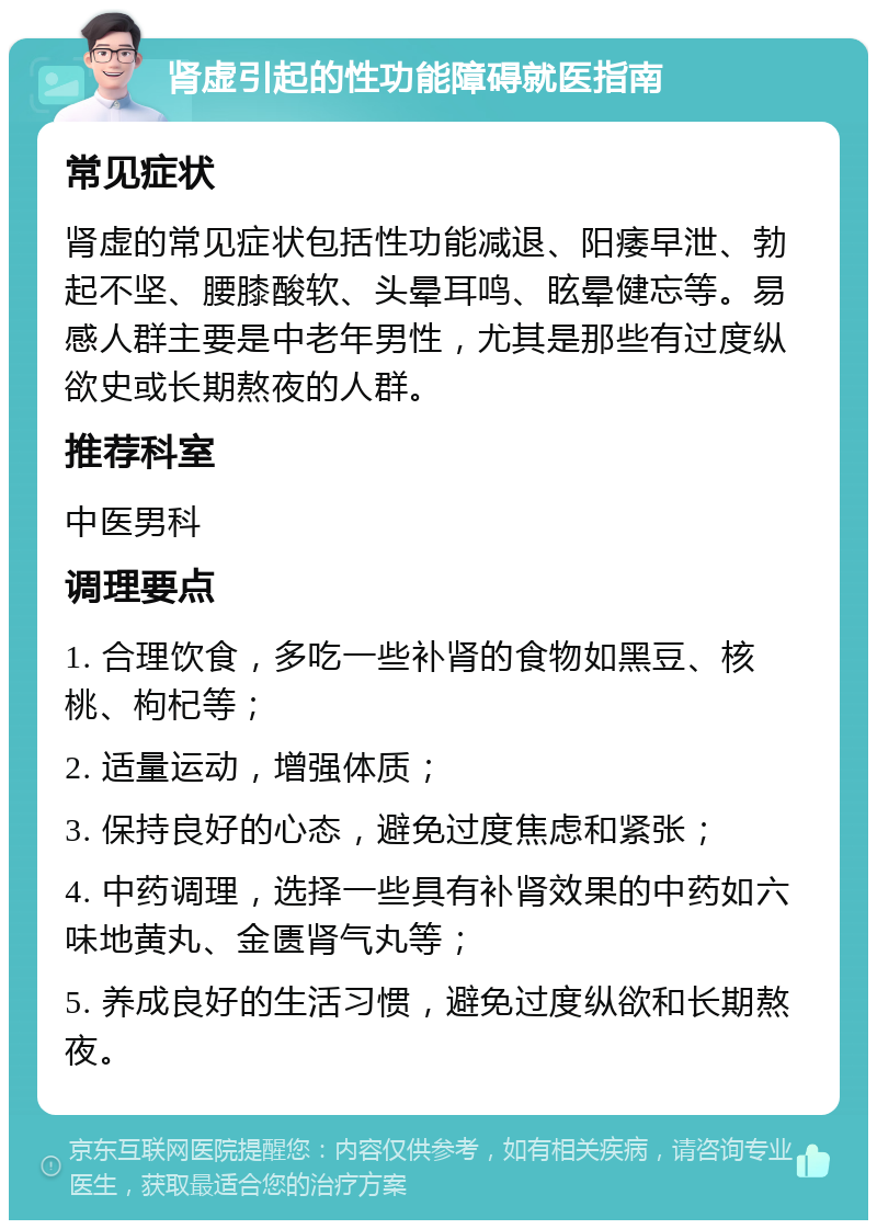 肾虚引起的性功能障碍就医指南 常见症状 肾虚的常见症状包括性功能减退、阳痿早泄、勃起不坚、腰膝酸软、头晕耳鸣、眩晕健忘等。易感人群主要是中老年男性，尤其是那些有过度纵欲史或长期熬夜的人群。 推荐科室 中医男科 调理要点 1. 合理饮食，多吃一些补肾的食物如黑豆、核桃、枸杞等； 2. 适量运动，增强体质； 3. 保持良好的心态，避免过度焦虑和紧张； 4. 中药调理，选择一些具有补肾效果的中药如六味地黄丸、金匮肾气丸等； 5. 养成良好的生活习惯，避免过度纵欲和长期熬夜。