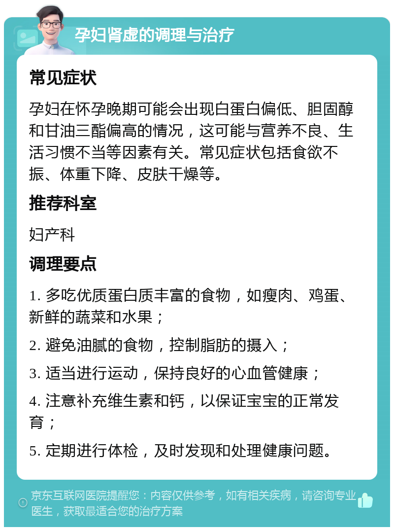 孕妇肾虚的调理与治疗 常见症状 孕妇在怀孕晚期可能会出现白蛋白偏低、胆固醇和甘油三酯偏高的情况，这可能与营养不良、生活习惯不当等因素有关。常见症状包括食欲不振、体重下降、皮肤干燥等。 推荐科室 妇产科 调理要点 1. 多吃优质蛋白质丰富的食物，如瘦肉、鸡蛋、新鲜的蔬菜和水果； 2. 避免油腻的食物，控制脂肪的摄入； 3. 适当进行运动，保持良好的心血管健康； 4. 注意补充维生素和钙，以保证宝宝的正常发育； 5. 定期进行体检，及时发现和处理健康问题。