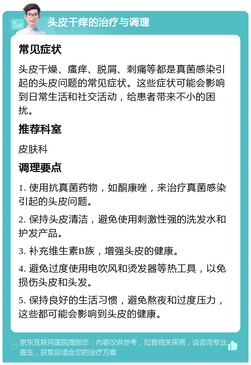 头皮干痒的治疗与调理 常见症状 头皮干燥、瘙痒、脱屑、刺痛等都是真菌感染引起的头皮问题的常见症状。这些症状可能会影响到日常生活和社交活动，给患者带来不小的困扰。 推荐科室 皮肤科 调理要点 1. 使用抗真菌药物，如酮康唑，来治疗真菌感染引起的头皮问题。 2. 保持头皮清洁，避免使用刺激性强的洗发水和护发产品。 3. 补充维生素B族，增强头皮的健康。 4. 避免过度使用电吹风和烫发器等热工具，以免损伤头皮和头发。 5. 保持良好的生活习惯，避免熬夜和过度压力，这些都可能会影响到头皮的健康。