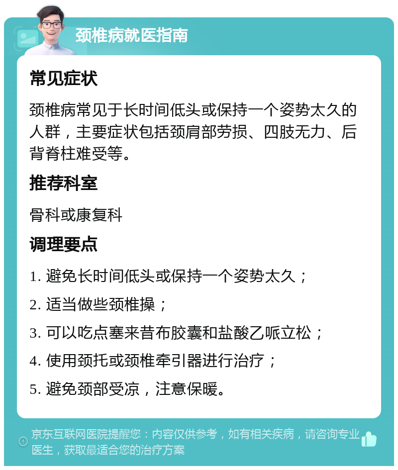 颈椎病就医指南 常见症状 颈椎病常见于长时间低头或保持一个姿势太久的人群，主要症状包括颈肩部劳损、四肢无力、后背脊柱难受等。 推荐科室 骨科或康复科 调理要点 1. 避免长时间低头或保持一个姿势太久； 2. 适当做些颈椎操； 3. 可以吃点塞来昔布胶囊和盐酸乙哌立松； 4. 使用颈托或颈椎牵引器进行治疗； 5. 避免颈部受凉，注意保暖。