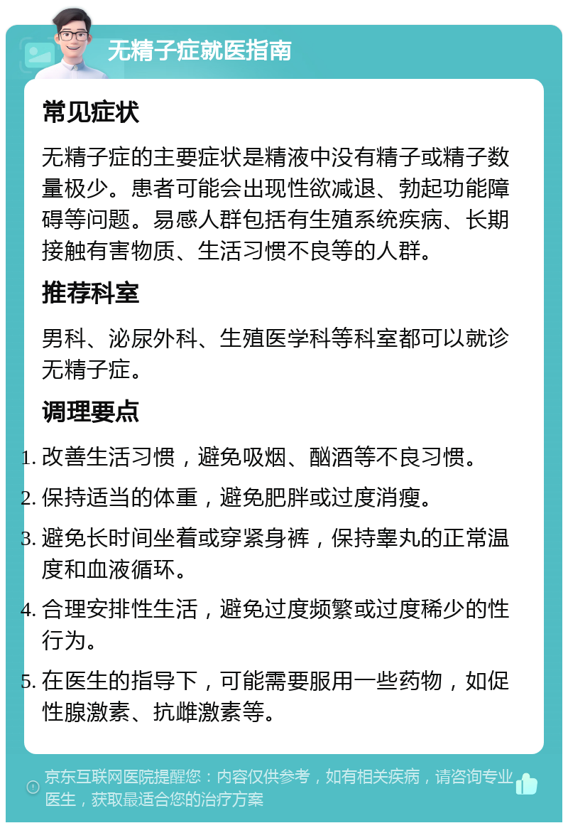 无精子症就医指南 常见症状 无精子症的主要症状是精液中没有精子或精子数量极少。患者可能会出现性欲减退、勃起功能障碍等问题。易感人群包括有生殖系统疾病、长期接触有害物质、生活习惯不良等的人群。 推荐科室 男科、泌尿外科、生殖医学科等科室都可以就诊无精子症。 调理要点 改善生活习惯，避免吸烟、酗酒等不良习惯。 保持适当的体重，避免肥胖或过度消瘦。 避免长时间坐着或穿紧身裤，保持睾丸的正常温度和血液循环。 合理安排性生活，避免过度频繁或过度稀少的性行为。 在医生的指导下，可能需要服用一些药物，如促性腺激素、抗雌激素等。