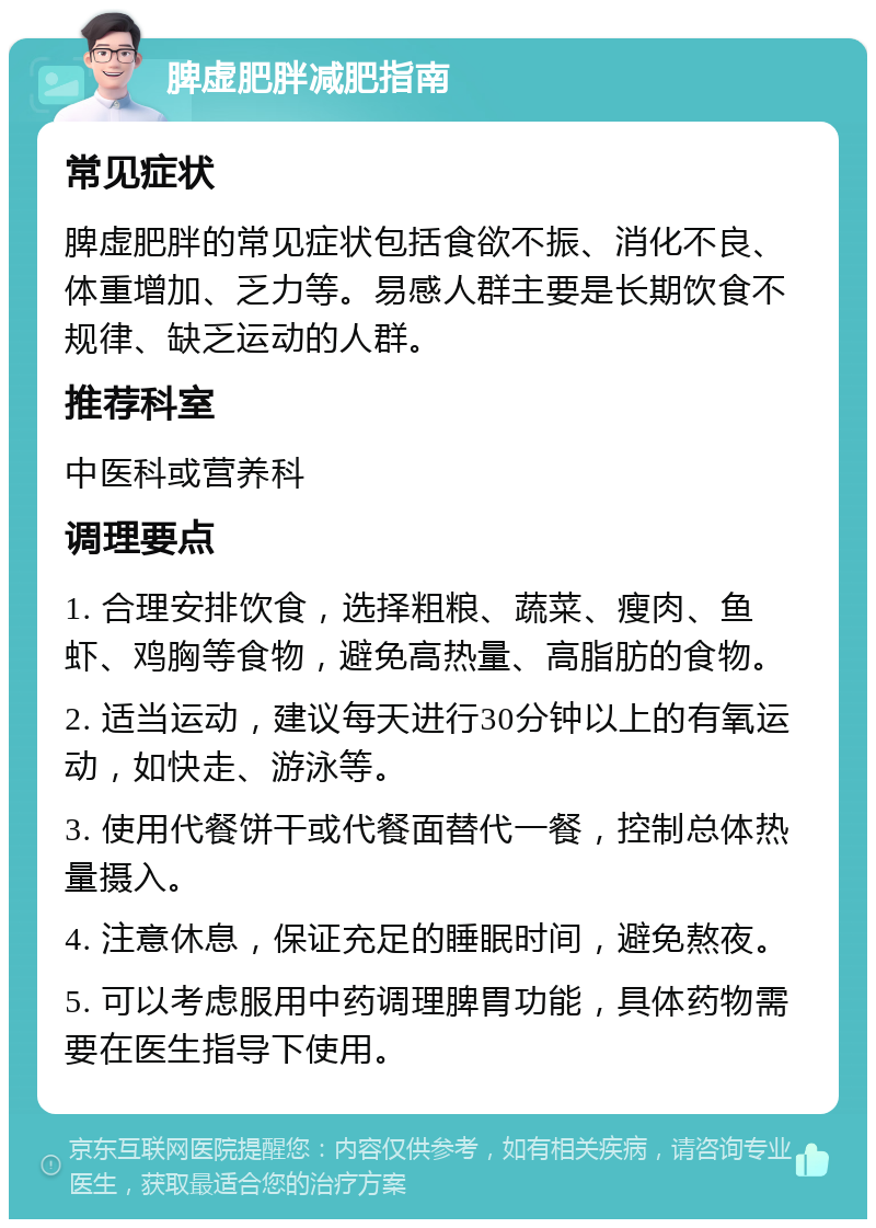 脾虚肥胖减肥指南 常见症状 脾虚肥胖的常见症状包括食欲不振、消化不良、体重增加、乏力等。易感人群主要是长期饮食不规律、缺乏运动的人群。 推荐科室 中医科或营养科 调理要点 1. 合理安排饮食，选择粗粮、蔬菜、瘦肉、鱼虾、鸡胸等食物，避免高热量、高脂肪的食物。 2. 适当运动，建议每天进行30分钟以上的有氧运动，如快走、游泳等。 3. 使用代餐饼干或代餐面替代一餐，控制总体热量摄入。 4. 注意休息，保证充足的睡眠时间，避免熬夜。 5. 可以考虑服用中药调理脾胃功能，具体药物需要在医生指导下使用。