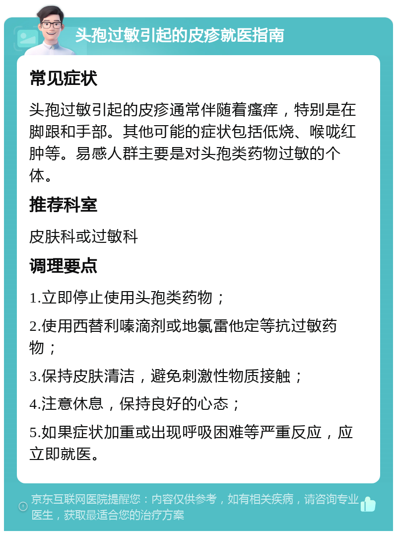 头孢过敏引起的皮疹就医指南 常见症状 头孢过敏引起的皮疹通常伴随着瘙痒，特别是在脚跟和手部。其他可能的症状包括低烧、喉咙红肿等。易感人群主要是对头孢类药物过敏的个体。 推荐科室 皮肤科或过敏科 调理要点 1.立即停止使用头孢类药物； 2.使用西替利嗪滴剂或地氯雷他定等抗过敏药物； 3.保持皮肤清洁，避免刺激性物质接触； 4.注意休息，保持良好的心态； 5.如果症状加重或出现呼吸困难等严重反应，应立即就医。