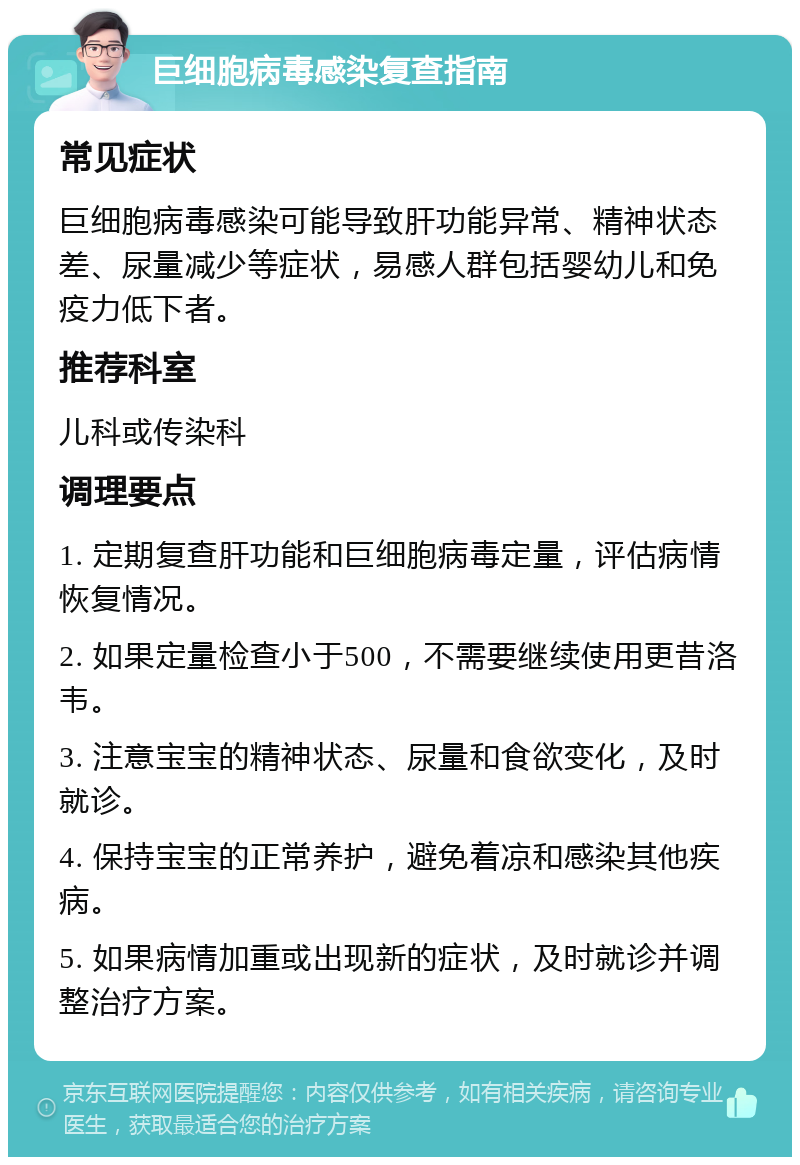 巨细胞病毒感染复查指南 常见症状 巨细胞病毒感染可能导致肝功能异常、精神状态差、尿量减少等症状，易感人群包括婴幼儿和免疫力低下者。 推荐科室 儿科或传染科 调理要点 1. 定期复查肝功能和巨细胞病毒定量，评估病情恢复情况。 2. 如果定量检查小于500，不需要继续使用更昔洛韦。 3. 注意宝宝的精神状态、尿量和食欲变化，及时就诊。 4. 保持宝宝的正常养护，避免着凉和感染其他疾病。 5. 如果病情加重或出现新的症状，及时就诊并调整治疗方案。