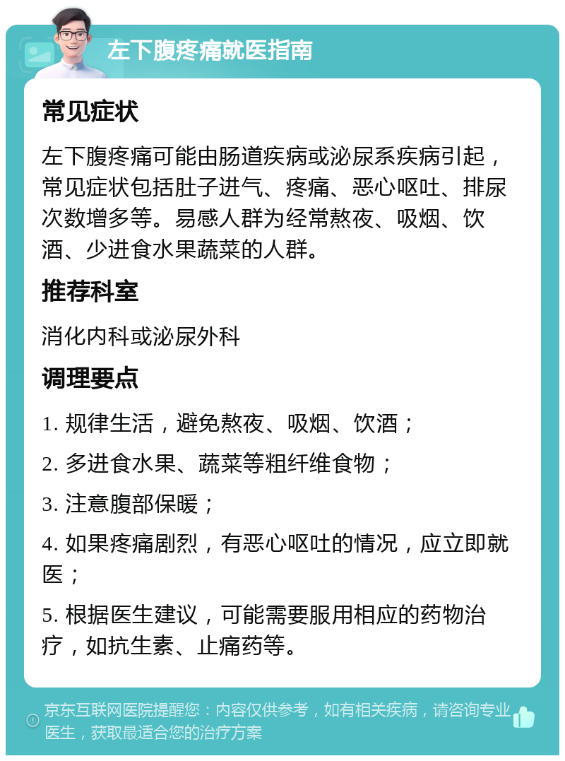 左下腹疼痛就医指南 常见症状 左下腹疼痛可能由肠道疾病或泌尿系疾病引起，常见症状包括肚子进气、疼痛、恶心呕吐、排尿次数增多等。易感人群为经常熬夜、吸烟、饮酒、少进食水果蔬菜的人群。 推荐科室 消化内科或泌尿外科 调理要点 1. 规律生活，避免熬夜、吸烟、饮酒； 2. 多进食水果、蔬菜等粗纤维食物； 3. 注意腹部保暖； 4. 如果疼痛剧烈，有恶心呕吐的情况，应立即就医； 5. 根据医生建议，可能需要服用相应的药物治疗，如抗生素、止痛药等。