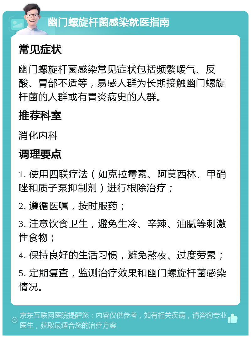 幽门螺旋杆菌感染就医指南 常见症状 幽门螺旋杆菌感染常见症状包括频繁嗳气、反酸、胃部不适等，易感人群为长期接触幽门螺旋杆菌的人群或有胃炎病史的人群。 推荐科室 消化内科 调理要点 1. 使用四联疗法（如克拉霉素、阿莫西林、甲硝唑和质子泵抑制剂）进行根除治疗； 2. 遵循医嘱，按时服药； 3. 注意饮食卫生，避免生冷、辛辣、油腻等刺激性食物； 4. 保持良好的生活习惯，避免熬夜、过度劳累； 5. 定期复查，监测治疗效果和幽门螺旋杆菌感染情况。