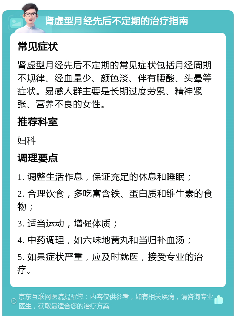 肾虚型月经先后不定期的治疗指南 常见症状 肾虚型月经先后不定期的常见症状包括月经周期不规律、经血量少、颜色淡、伴有腰酸、头晕等症状。易感人群主要是长期过度劳累、精神紧张、营养不良的女性。 推荐科室 妇科 调理要点 1. 调整生活作息，保证充足的休息和睡眠； 2. 合理饮食，多吃富含铁、蛋白质和维生素的食物； 3. 适当运动，增强体质； 4. 中药调理，如六味地黄丸和当归补血汤； 5. 如果症状严重，应及时就医，接受专业的治疗。
