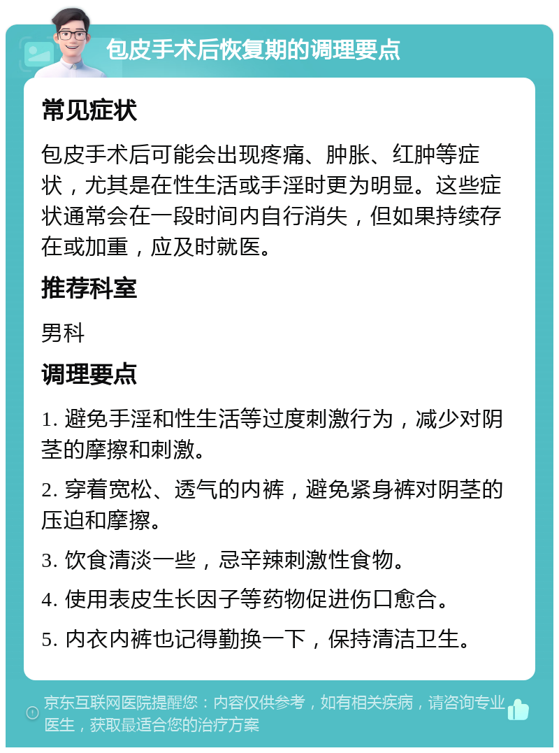 包皮手术后恢复期的调理要点 常见症状 包皮手术后可能会出现疼痛、肿胀、红肿等症状，尤其是在性生活或手淫时更为明显。这些症状通常会在一段时间内自行消失，但如果持续存在或加重，应及时就医。 推荐科室 男科 调理要点 1. 避免手淫和性生活等过度刺激行为，减少对阴茎的摩擦和刺激。 2. 穿着宽松、透气的内裤，避免紧身裤对阴茎的压迫和摩擦。 3. 饮食清淡一些，忌辛辣刺激性食物。 4. 使用表皮生长因子等药物促进伤口愈合。 5. 内衣内裤也记得勤换一下，保持清洁卫生。