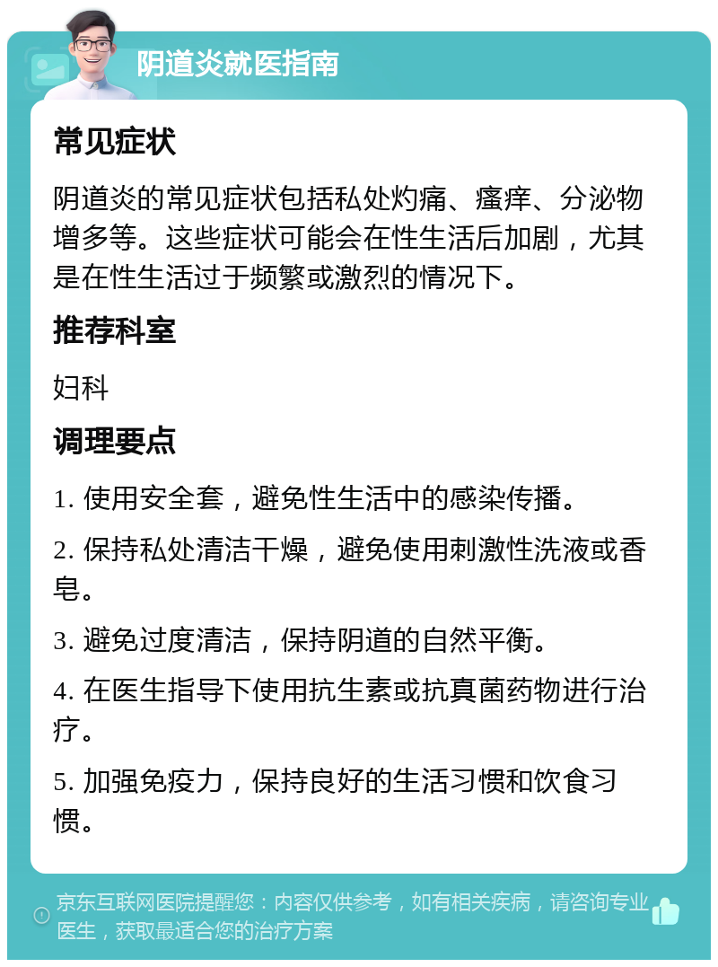 阴道炎就医指南 常见症状 阴道炎的常见症状包括私处灼痛、瘙痒、分泌物增多等。这些症状可能会在性生活后加剧，尤其是在性生活过于频繁或激烈的情况下。 推荐科室 妇科 调理要点 1. 使用安全套，避免性生活中的感染传播。 2. 保持私处清洁干燥，避免使用刺激性洗液或香皂。 3. 避免过度清洁，保持阴道的自然平衡。 4. 在医生指导下使用抗生素或抗真菌药物进行治疗。 5. 加强免疫力，保持良好的生活习惯和饮食习惯。