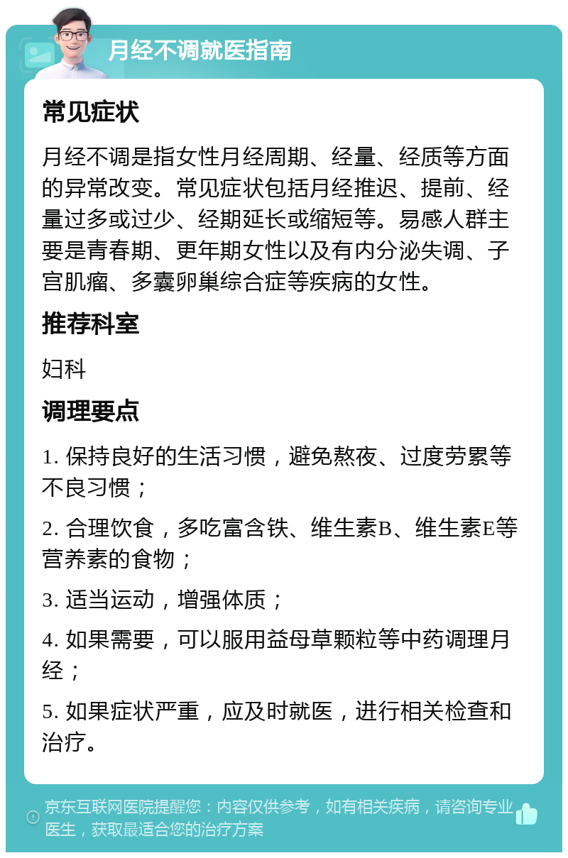 月经不调就医指南 常见症状 月经不调是指女性月经周期、经量、经质等方面的异常改变。常见症状包括月经推迟、提前、经量过多或过少、经期延长或缩短等。易感人群主要是青春期、更年期女性以及有内分泌失调、子宫肌瘤、多囊卵巢综合症等疾病的女性。 推荐科室 妇科 调理要点 1. 保持良好的生活习惯，避免熬夜、过度劳累等不良习惯； 2. 合理饮食，多吃富含铁、维生素B、维生素E等营养素的食物； 3. 适当运动，增强体质； 4. 如果需要，可以服用益母草颗粒等中药调理月经； 5. 如果症状严重，应及时就医，进行相关检查和治疗。