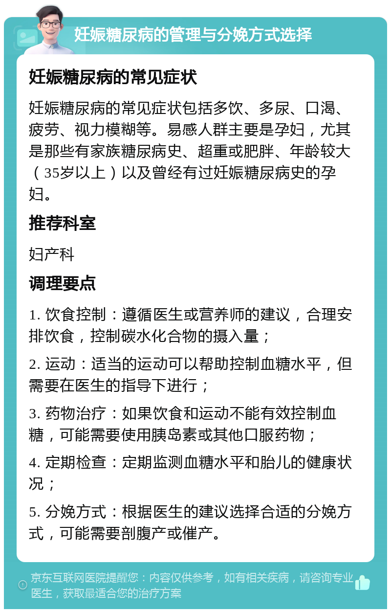 妊娠糖尿病的管理与分娩方式选择 妊娠糖尿病的常见症状 妊娠糖尿病的常见症状包括多饮、多尿、口渴、疲劳、视力模糊等。易感人群主要是孕妇，尤其是那些有家族糖尿病史、超重或肥胖、年龄较大（35岁以上）以及曾经有过妊娠糖尿病史的孕妇。 推荐科室 妇产科 调理要点 1. 饮食控制：遵循医生或营养师的建议，合理安排饮食，控制碳水化合物的摄入量； 2. 运动：适当的运动可以帮助控制血糖水平，但需要在医生的指导下进行； 3. 药物治疗：如果饮食和运动不能有效控制血糖，可能需要使用胰岛素或其他口服药物； 4. 定期检查：定期监测血糖水平和胎儿的健康状况； 5. 分娩方式：根据医生的建议选择合适的分娩方式，可能需要剖腹产或催产。