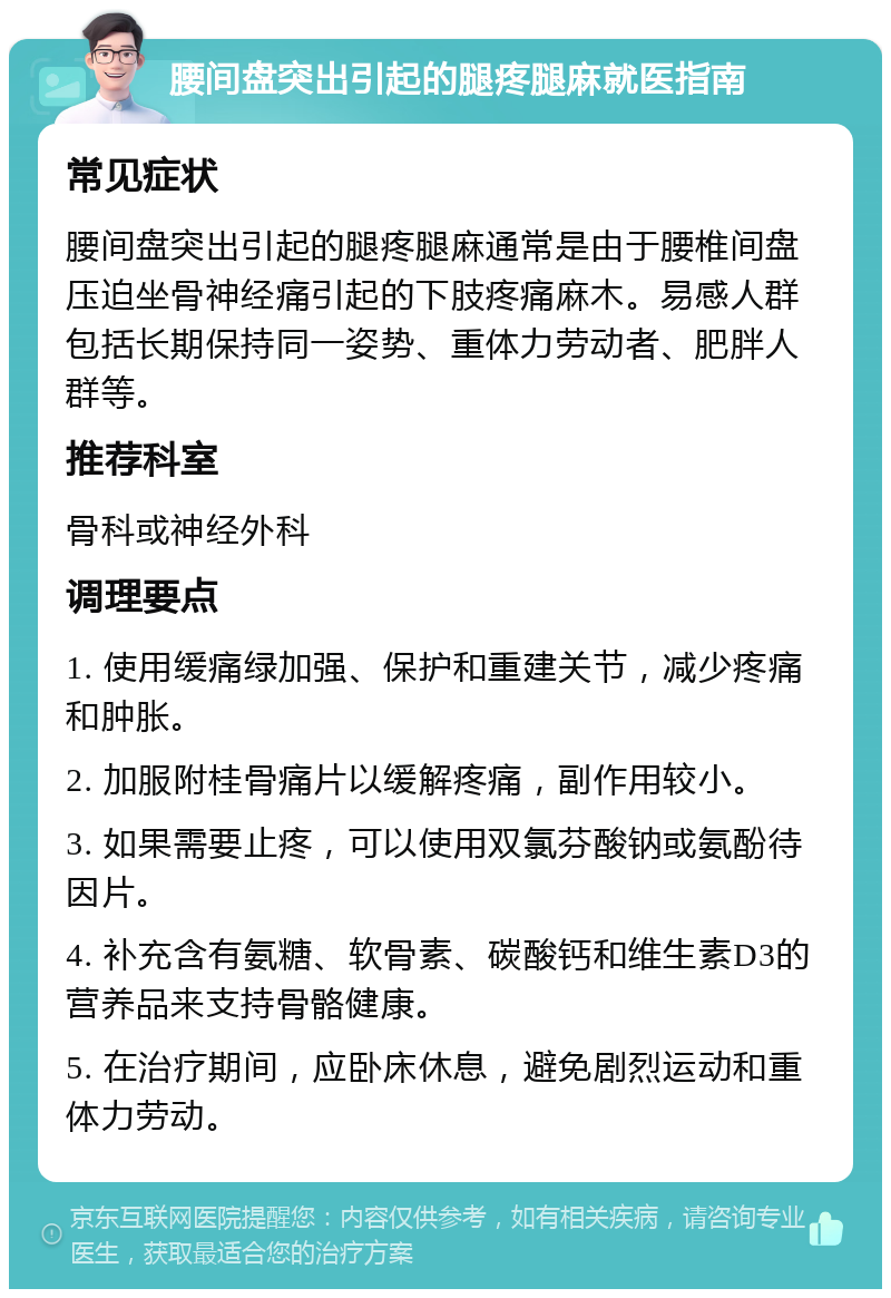 腰间盘突出引起的腿疼腿麻就医指南 常见症状 腰间盘突出引起的腿疼腿麻通常是由于腰椎间盘压迫坐骨神经痛引起的下肢疼痛麻木。易感人群包括长期保持同一姿势、重体力劳动者、肥胖人群等。 推荐科室 骨科或神经外科 调理要点 1. 使用缓痛绿加强、保护和重建关节，减少疼痛和肿胀。 2. 加服附桂骨痛片以缓解疼痛，副作用较小。 3. 如果需要止疼，可以使用双氯芬酸钠或氨酚待因片。 4. 补充含有氨糖、软骨素、碳酸钙和维生素D3的营养品来支持骨骼健康。 5. 在治疗期间，应卧床休息，避免剧烈运动和重体力劳动。