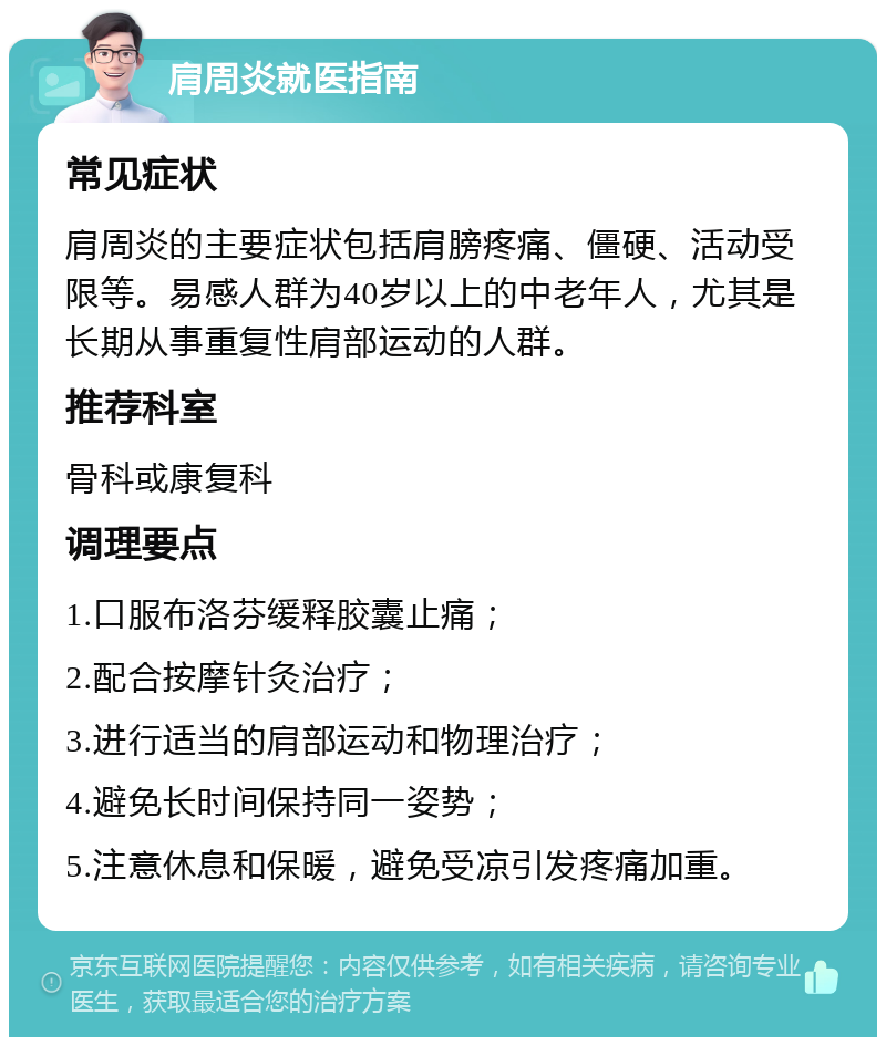 肩周炎就医指南 常见症状 肩周炎的主要症状包括肩膀疼痛、僵硬、活动受限等。易感人群为40岁以上的中老年人，尤其是长期从事重复性肩部运动的人群。 推荐科室 骨科或康复科 调理要点 1.口服布洛芬缓释胶囊止痛； 2.配合按摩针灸治疗； 3.进行适当的肩部运动和物理治疗； 4.避免长时间保持同一姿势； 5.注意休息和保暖，避免受凉引发疼痛加重。