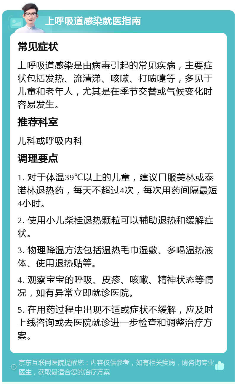 上呼吸道感染就医指南 常见症状 上呼吸道感染是由病毒引起的常见疾病，主要症状包括发热、流清涕、咳嗽、打喷嚏等，多见于儿童和老年人，尤其是在季节交替或气候变化时容易发生。 推荐科室 儿科或呼吸内科 调理要点 1. 对于体温39℃以上的儿童，建议口服美林或泰诺林退热药，每天不超过4次，每次用药间隔最短4小时。 2. 使用小儿柴桂退热颗粒可以辅助退热和缓解症状。 3. 物理降温方法包括温热毛巾湿敷、多喝温热液体、使用退热贴等。 4. 观察宝宝的呼吸、皮疹、咳嗽、精神状态等情况，如有异常立即就诊医院。 5. 在用药过程中出现不适或症状不缓解，应及时上线咨询或去医院就诊进一步检查和调整治疗方案。