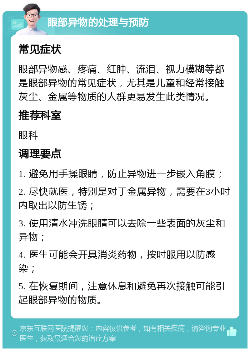 眼部异物的处理与预防 常见症状 眼部异物感、疼痛、红肿、流泪、视力模糊等都是眼部异物的常见症状，尤其是儿童和经常接触灰尘、金属等物质的人群更易发生此类情况。 推荐科室 眼科 调理要点 1. 避免用手揉眼睛，防止异物进一步嵌入角膜； 2. 尽快就医，特别是对于金属异物，需要在3小时内取出以防生锈； 3. 使用清水冲洗眼睛可以去除一些表面的灰尘和异物； 4. 医生可能会开具消炎药物，按时服用以防感染； 5. 在恢复期间，注意休息和避免再次接触可能引起眼部异物的物质。