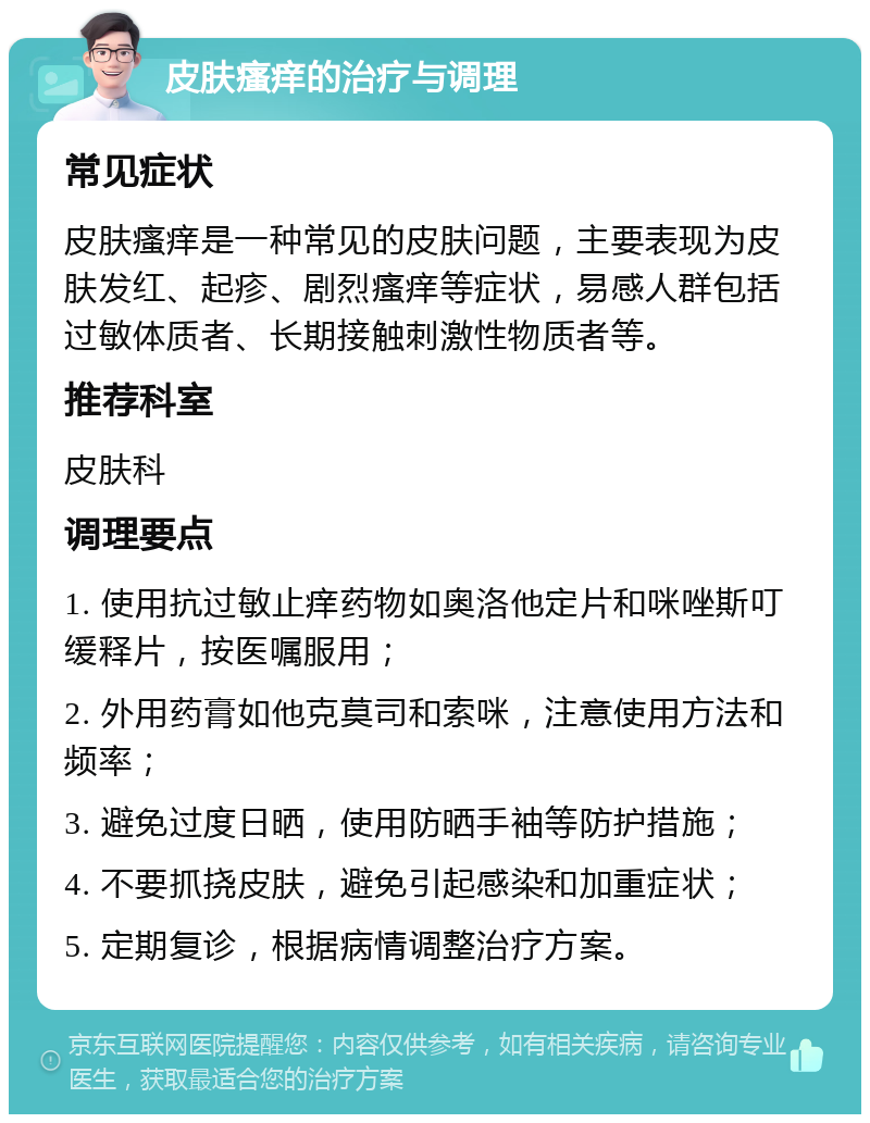 皮肤瘙痒的治疗与调理 常见症状 皮肤瘙痒是一种常见的皮肤问题，主要表现为皮肤发红、起疹、剧烈瘙痒等症状，易感人群包括过敏体质者、长期接触刺激性物质者等。 推荐科室 皮肤科 调理要点 1. 使用抗过敏止痒药物如奥洛他定片和咪唑斯叮缓释片，按医嘱服用； 2. 外用药膏如他克莫司和索咪，注意使用方法和频率； 3. 避免过度日晒，使用防晒手袖等防护措施； 4. 不要抓挠皮肤，避免引起感染和加重症状； 5. 定期复诊，根据病情调整治疗方案。