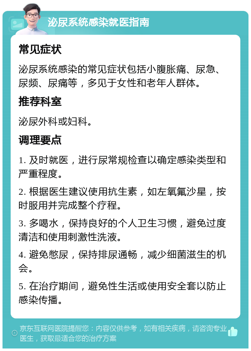 泌尿系统感染就医指南 常见症状 泌尿系统感染的常见症状包括小腹胀痛、尿急、尿频、尿痛等，多见于女性和老年人群体。 推荐科室 泌尿外科或妇科。 调理要点 1. 及时就医，进行尿常规检查以确定感染类型和严重程度。 2. 根据医生建议使用抗生素，如左氧氟沙星，按时服用并完成整个疗程。 3. 多喝水，保持良好的个人卫生习惯，避免过度清洁和使用刺激性洗液。 4. 避免憋尿，保持排尿通畅，减少细菌滋生的机会。 5. 在治疗期间，避免性生活或使用安全套以防止感染传播。