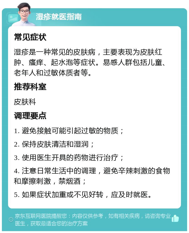 湿疹就医指南 常见症状 湿疹是一种常见的皮肤病，主要表现为皮肤红肿、瘙痒、起水泡等症状。易感人群包括儿童、老年人和过敏体质者等。 推荐科室 皮肤科 调理要点 1. 避免接触可能引起过敏的物质； 2. 保持皮肤清洁和湿润； 3. 使用医生开具的药物进行治疗； 4. 注意日常生活中的调理，避免辛辣刺激的食物和摩擦刺激，禁烟酒； 5. 如果症状加重或不见好转，应及时就医。