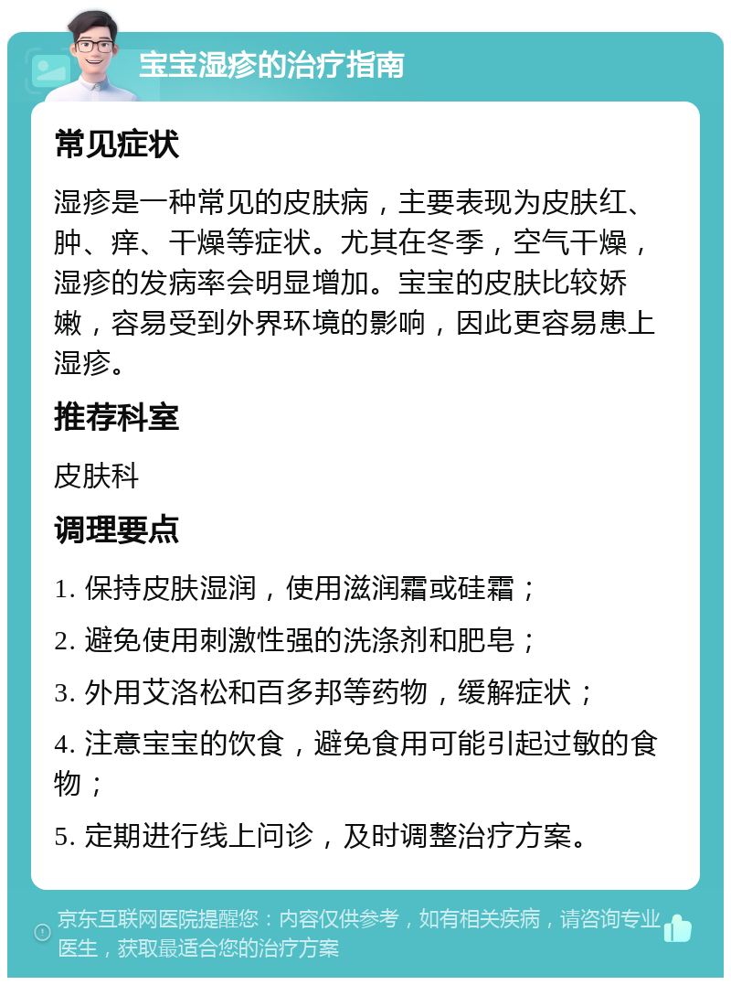 宝宝湿疹的治疗指南 常见症状 湿疹是一种常见的皮肤病，主要表现为皮肤红、肿、痒、干燥等症状。尤其在冬季，空气干燥，湿疹的发病率会明显增加。宝宝的皮肤比较娇嫩，容易受到外界环境的影响，因此更容易患上湿疹。 推荐科室 皮肤科 调理要点 1. 保持皮肤湿润，使用滋润霜或硅霜； 2. 避免使用刺激性强的洗涤剂和肥皂； 3. 外用艾洛松和百多邦等药物，缓解症状； 4. 注意宝宝的饮食，避免食用可能引起过敏的食物； 5. 定期进行线上问诊，及时调整治疗方案。