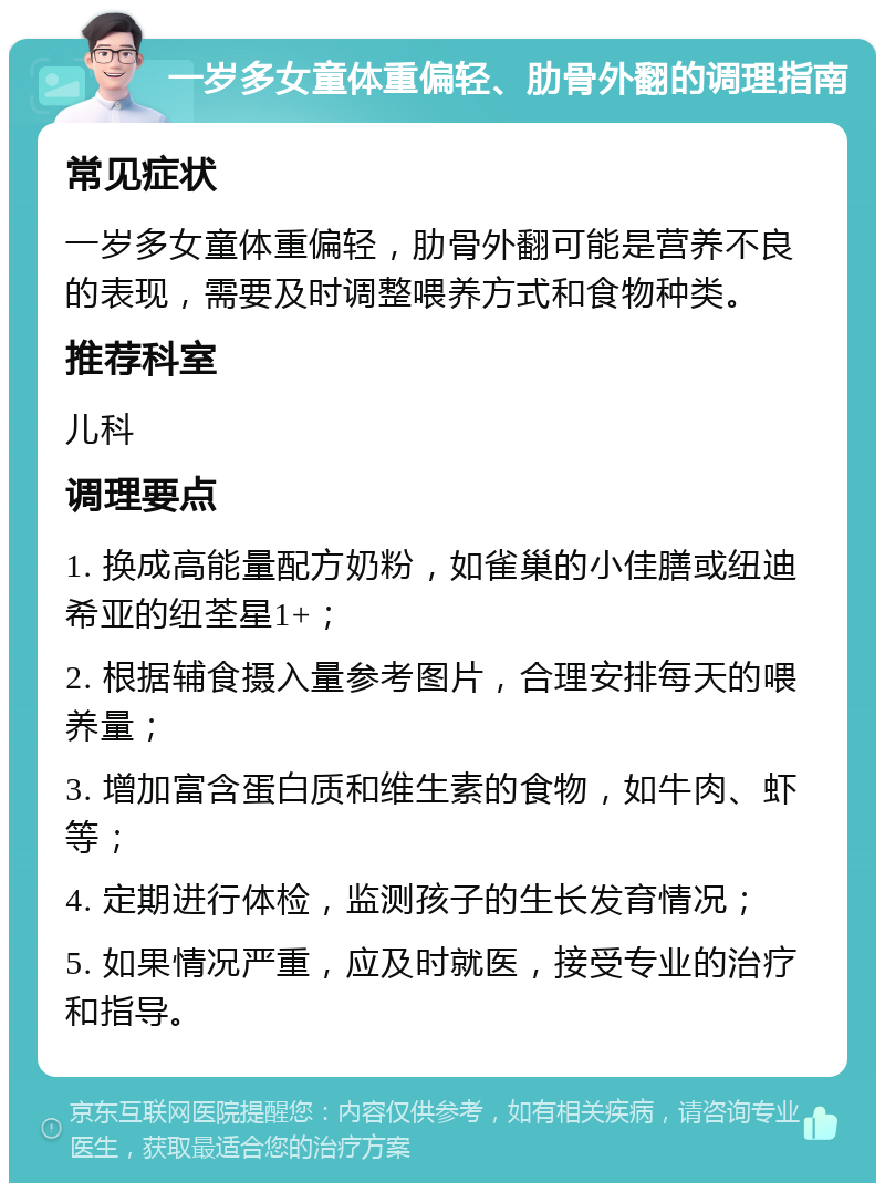 一岁多女童体重偏轻、肋骨外翻的调理指南 常见症状 一岁多女童体重偏轻，肋骨外翻可能是营养不良的表现，需要及时调整喂养方式和食物种类。 推荐科室 儿科 调理要点 1. 换成高能量配方奶粉，如雀巢的小佳膳或纽迪希亚的纽荃星1+； 2. 根据辅食摄入量参考图片，合理安排每天的喂养量； 3. 增加富含蛋白质和维生素的食物，如牛肉、虾等； 4. 定期进行体检，监测孩子的生长发育情况； 5. 如果情况严重，应及时就医，接受专业的治疗和指导。