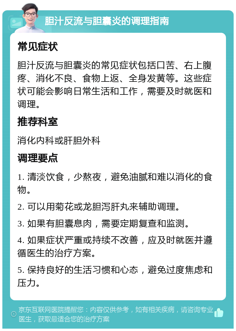 胆汁反流与胆囊炎的调理指南 常见症状 胆汁反流与胆囊炎的常见症状包括口苦、右上腹疼、消化不良、食物上返、全身发黄等。这些症状可能会影响日常生活和工作，需要及时就医和调理。 推荐科室 消化内科或肝胆外科 调理要点 1. 清淡饮食，少熬夜，避免油腻和难以消化的食物。 2. 可以用菊花或龙胆泻肝丸来辅助调理。 3. 如果有胆囊息肉，需要定期复查和监测。 4. 如果症状严重或持续不改善，应及时就医并遵循医生的治疗方案。 5. 保持良好的生活习惯和心态，避免过度焦虑和压力。