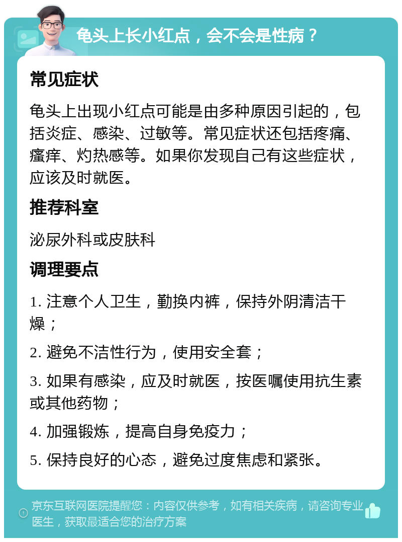 龟头上长小红点，会不会是性病？ 常见症状 龟头上出现小红点可能是由多种原因引起的，包括炎症、感染、过敏等。常见症状还包括疼痛、瘙痒、灼热感等。如果你发现自己有这些症状，应该及时就医。 推荐科室 泌尿外科或皮肤科 调理要点 1. 注意个人卫生，勤换内裤，保持外阴清洁干燥； 2. 避免不洁性行为，使用安全套； 3. 如果有感染，应及时就医，按医嘱使用抗生素或其他药物； 4. 加强锻炼，提高自身免疫力； 5. 保持良好的心态，避免过度焦虑和紧张。