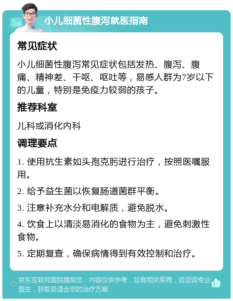 小儿细菌性腹泻就医指南 常见症状 小儿细菌性腹泻常见症状包括发热、腹泻、腹痛、精神差、干呕、呕吐等，易感人群为7岁以下的儿童，特别是免疫力较弱的孩子。 推荐科室 儿科或消化内科 调理要点 1. 使用抗生素如头孢克肟进行治疗，按照医嘱服用。 2. 给予益生菌以恢复肠道菌群平衡。 3. 注意补充水分和电解质，避免脱水。 4. 饮食上以清淡易消化的食物为主，避免刺激性食物。 5. 定期复查，确保病情得到有效控制和治疗。