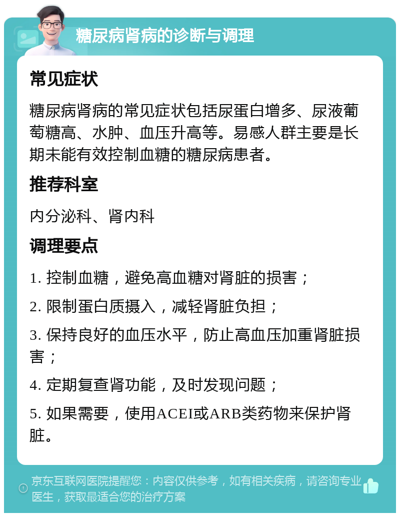 糖尿病肾病的诊断与调理 常见症状 糖尿病肾病的常见症状包括尿蛋白增多、尿液葡萄糖高、水肿、血压升高等。易感人群主要是长期未能有效控制血糖的糖尿病患者。 推荐科室 内分泌科、肾内科 调理要点 1. 控制血糖，避免高血糖对肾脏的损害； 2. 限制蛋白质摄入，减轻肾脏负担； 3. 保持良好的血压水平，防止高血压加重肾脏损害； 4. 定期复查肾功能，及时发现问题； 5. 如果需要，使用ACEI或ARB类药物来保护肾脏。