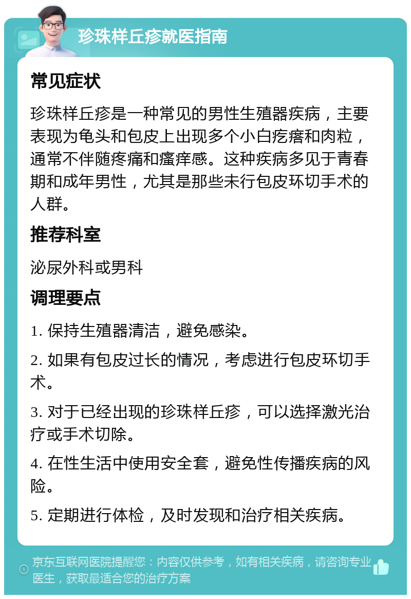 珍珠样丘疹就医指南 常见症状 珍珠样丘疹是一种常见的男性生殖器疾病，主要表现为龟头和包皮上出现多个小白疙瘩和肉粒，通常不伴随疼痛和瘙痒感。这种疾病多见于青春期和成年男性，尤其是那些未行包皮环切手术的人群。 推荐科室 泌尿外科或男科 调理要点 1. 保持生殖器清洁，避免感染。 2. 如果有包皮过长的情况，考虑进行包皮环切手术。 3. 对于已经出现的珍珠样丘疹，可以选择激光治疗或手术切除。 4. 在性生活中使用安全套，避免性传播疾病的风险。 5. 定期进行体检，及时发现和治疗相关疾病。