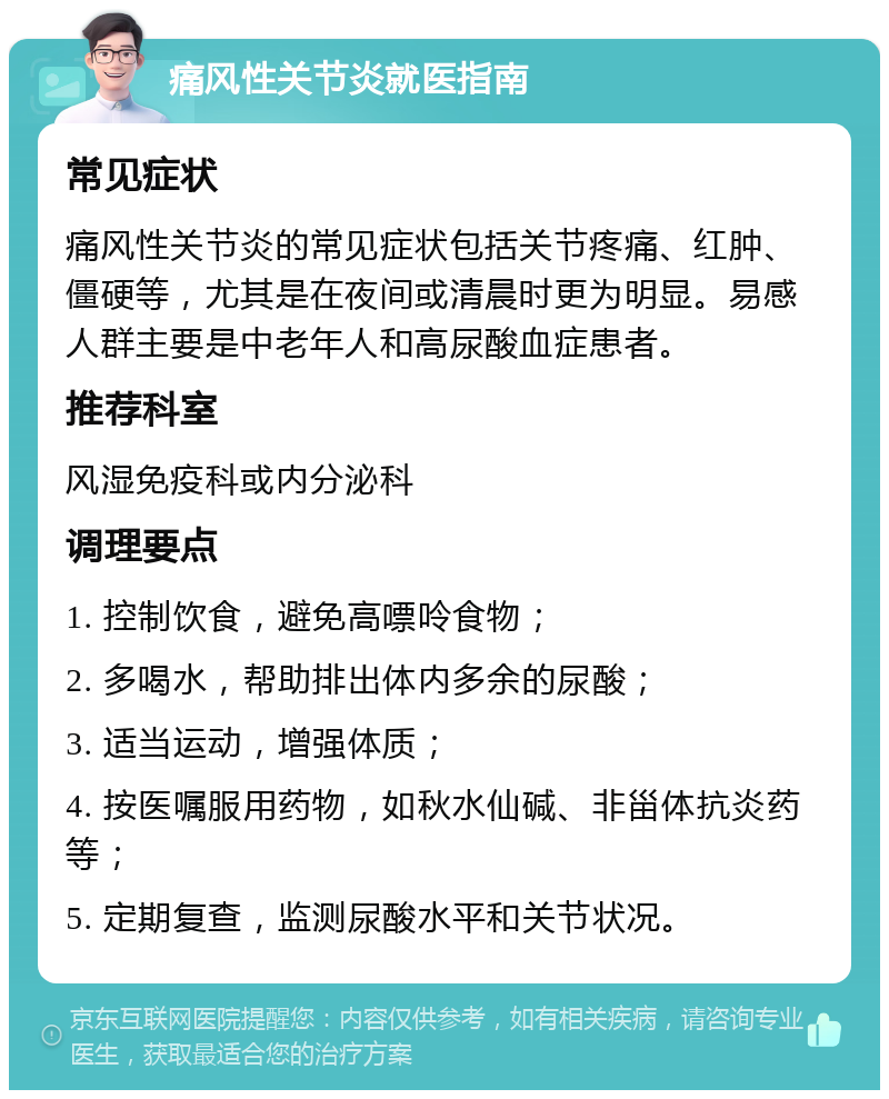 痛风性关节炎就医指南 常见症状 痛风性关节炎的常见症状包括关节疼痛、红肿、僵硬等，尤其是在夜间或清晨时更为明显。易感人群主要是中老年人和高尿酸血症患者。 推荐科室 风湿免疫科或内分泌科 调理要点 1. 控制饮食，避免高嘌呤食物； 2. 多喝水，帮助排出体内多余的尿酸； 3. 适当运动，增强体质； 4. 按医嘱服用药物，如秋水仙碱、非甾体抗炎药等； 5. 定期复查，监测尿酸水平和关节状况。