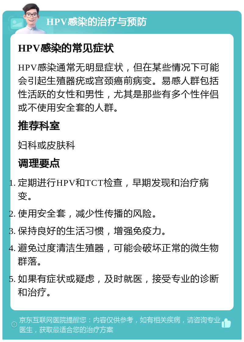 HPV感染的治疗与预防 HPV感染的常见症状 HPV感染通常无明显症状，但在某些情况下可能会引起生殖器疣或宫颈癌前病变。易感人群包括性活跃的女性和男性，尤其是那些有多个性伴侣或不使用安全套的人群。 推荐科室 妇科或皮肤科 调理要点 定期进行HPV和TCT检查，早期发现和治疗病变。 使用安全套，减少性传播的风险。 保持良好的生活习惯，增强免疫力。 避免过度清洁生殖器，可能会破坏正常的微生物群落。 如果有症状或疑虑，及时就医，接受专业的诊断和治疗。