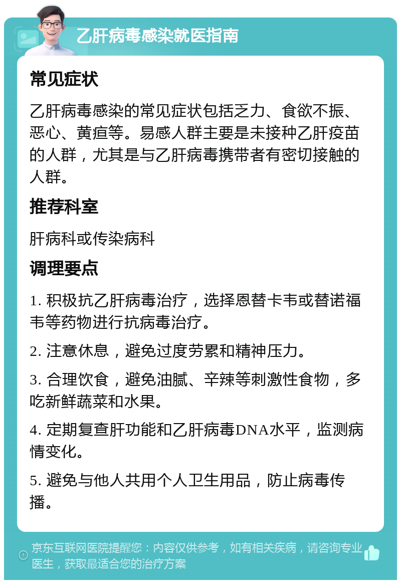 乙肝病毒感染就医指南 常见症状 乙肝病毒感染的常见症状包括乏力、食欲不振、恶心、黄疸等。易感人群主要是未接种乙肝疫苗的人群，尤其是与乙肝病毒携带者有密切接触的人群。 推荐科室 肝病科或传染病科 调理要点 1. 积极抗乙肝病毒治疗，选择恩替卡韦或替诺福韦等药物进行抗病毒治疗。 2. 注意休息，避免过度劳累和精神压力。 3. 合理饮食，避免油腻、辛辣等刺激性食物，多吃新鲜蔬菜和水果。 4. 定期复查肝功能和乙肝病毒DNA水平，监测病情变化。 5. 避免与他人共用个人卫生用品，防止病毒传播。