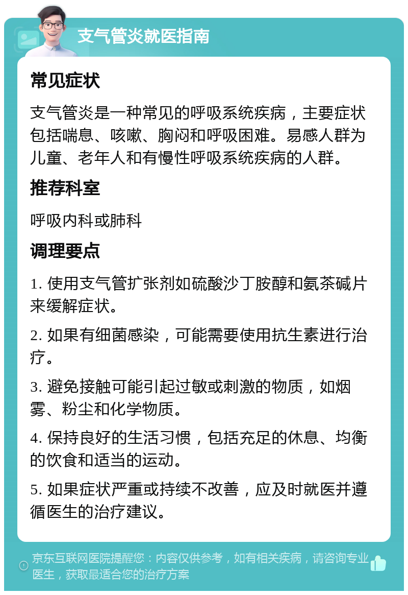 支气管炎就医指南 常见症状 支气管炎是一种常见的呼吸系统疾病，主要症状包括喘息、咳嗽、胸闷和呼吸困难。易感人群为儿童、老年人和有慢性呼吸系统疾病的人群。 推荐科室 呼吸内科或肺科 调理要点 1. 使用支气管扩张剂如硫酸沙丁胺醇和氨茶碱片来缓解症状。 2. 如果有细菌感染，可能需要使用抗生素进行治疗。 3. 避免接触可能引起过敏或刺激的物质，如烟雾、粉尘和化学物质。 4. 保持良好的生活习惯，包括充足的休息、均衡的饮食和适当的运动。 5. 如果症状严重或持续不改善，应及时就医并遵循医生的治疗建议。