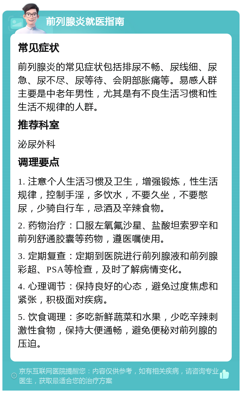 前列腺炎就医指南 常见症状 前列腺炎的常见症状包括排尿不畅、尿线细、尿急、尿不尽、尿等待、会阴部胀痛等。易感人群主要是中老年男性，尤其是有不良生活习惯和性生活不规律的人群。 推荐科室 泌尿外科 调理要点 1. 注意个人生活习惯及卫生，增强锻炼，性生活规律，控制手淫，多饮水，不要久坐，不要憋尿，少骑自行车，忌酒及辛辣食物。 2. 药物治疗：口服左氧氟沙星、盐酸坦索罗辛和前列舒通胶囊等药物，遵医嘱使用。 3. 定期复查：定期到医院进行前列腺液和前列腺彩超、PSA等检查，及时了解病情变化。 4. 心理调节：保持良好的心态，避免过度焦虑和紧张，积极面对疾病。 5. 饮食调理：多吃新鲜蔬菜和水果，少吃辛辣刺激性食物，保持大便通畅，避免便秘对前列腺的压迫。