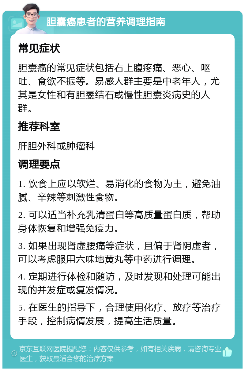 胆囊癌患者的营养调理指南 常见症状 胆囊癌的常见症状包括右上腹疼痛、恶心、呕吐、食欲不振等。易感人群主要是中老年人，尤其是女性和有胆囊结石或慢性胆囊炎病史的人群。 推荐科室 肝胆外科或肿瘤科 调理要点 1. 饮食上应以软烂、易消化的食物为主，避免油腻、辛辣等刺激性食物。 2. 可以适当补充乳清蛋白等高质量蛋白质，帮助身体恢复和增强免疫力。 3. 如果出现肾虚腰痛等症状，且偏于肾阴虚者，可以考虑服用六味地黄丸等中药进行调理。 4. 定期进行体检和随访，及时发现和处理可能出现的并发症或复发情况。 5. 在医生的指导下，合理使用化疗、放疗等治疗手段，控制病情发展，提高生活质量。