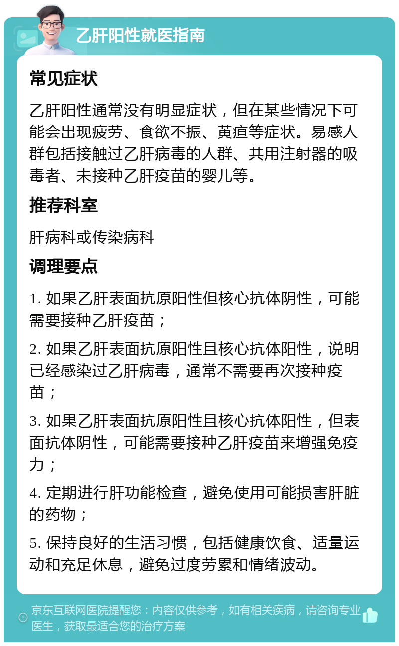 乙肝阳性就医指南 常见症状 乙肝阳性通常没有明显症状，但在某些情况下可能会出现疲劳、食欲不振、黄疸等症状。易感人群包括接触过乙肝病毒的人群、共用注射器的吸毒者、未接种乙肝疫苗的婴儿等。 推荐科室 肝病科或传染病科 调理要点 1. 如果乙肝表面抗原阳性但核心抗体阴性，可能需要接种乙肝疫苗； 2. 如果乙肝表面抗原阳性且核心抗体阳性，说明已经感染过乙肝病毒，通常不需要再次接种疫苗； 3. 如果乙肝表面抗原阳性且核心抗体阳性，但表面抗体阴性，可能需要接种乙肝疫苗来增强免疫力； 4. 定期进行肝功能检查，避免使用可能损害肝脏的药物； 5. 保持良好的生活习惯，包括健康饮食、适量运动和充足休息，避免过度劳累和情绪波动。