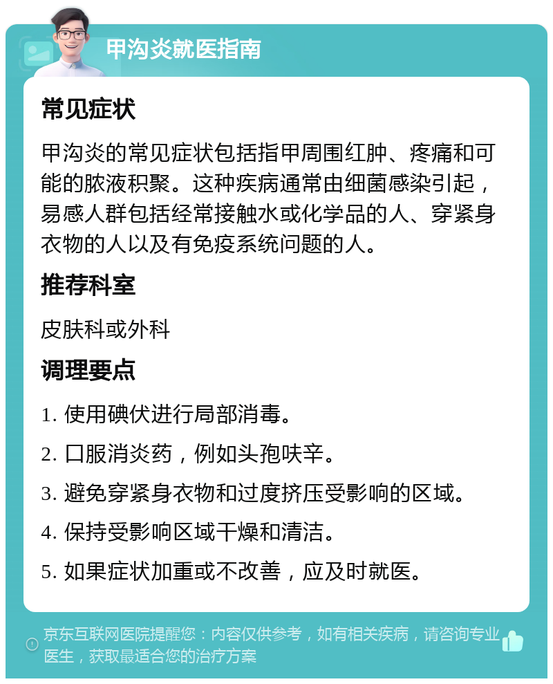 甲沟炎就医指南 常见症状 甲沟炎的常见症状包括指甲周围红肿、疼痛和可能的脓液积聚。这种疾病通常由细菌感染引起，易感人群包括经常接触水或化学品的人、穿紧身衣物的人以及有免疫系统问题的人。 推荐科室 皮肤科或外科 调理要点 1. 使用碘伏进行局部消毒。 2. 口服消炎药，例如头孢呋辛。 3. 避免穿紧身衣物和过度挤压受影响的区域。 4. 保持受影响区域干燥和清洁。 5. 如果症状加重或不改善，应及时就医。