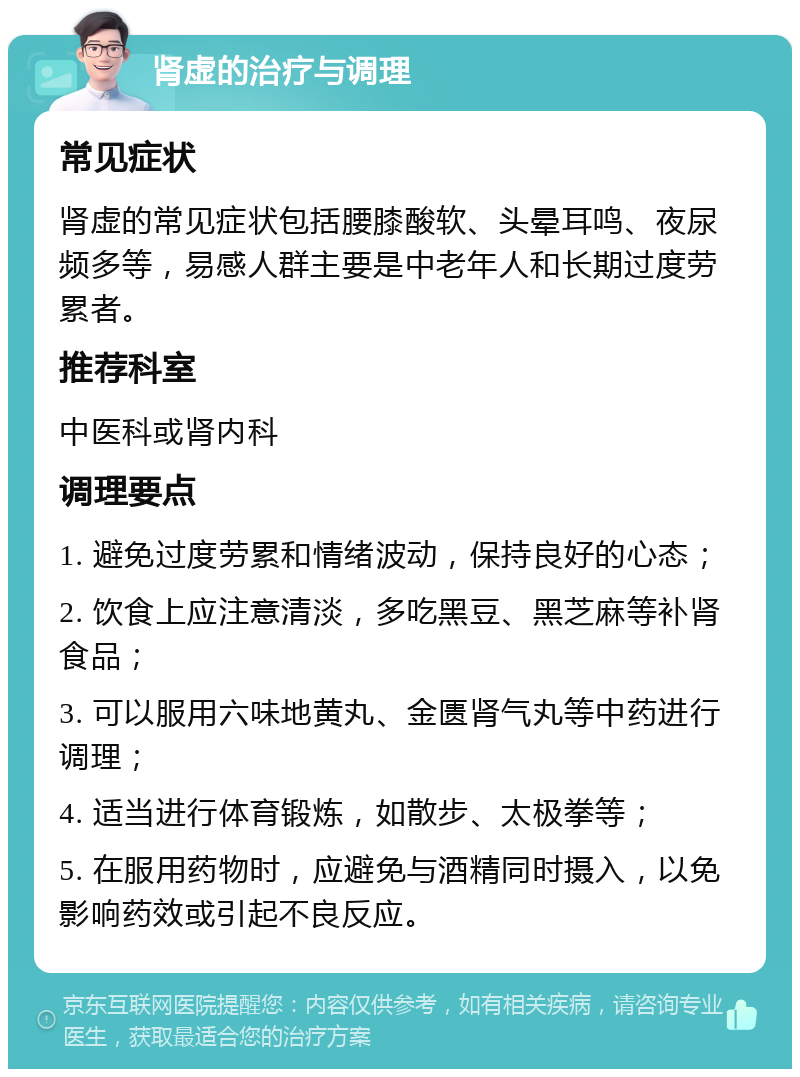 肾虚的治疗与调理 常见症状 肾虚的常见症状包括腰膝酸软、头晕耳鸣、夜尿频多等，易感人群主要是中老年人和长期过度劳累者。 推荐科室 中医科或肾内科 调理要点 1. 避免过度劳累和情绪波动，保持良好的心态； 2. 饮食上应注意清淡，多吃黑豆、黑芝麻等补肾食品； 3. 可以服用六味地黄丸、金匮肾气丸等中药进行调理； 4. 适当进行体育锻炼，如散步、太极拳等； 5. 在服用药物时，应避免与酒精同时摄入，以免影响药效或引起不良反应。