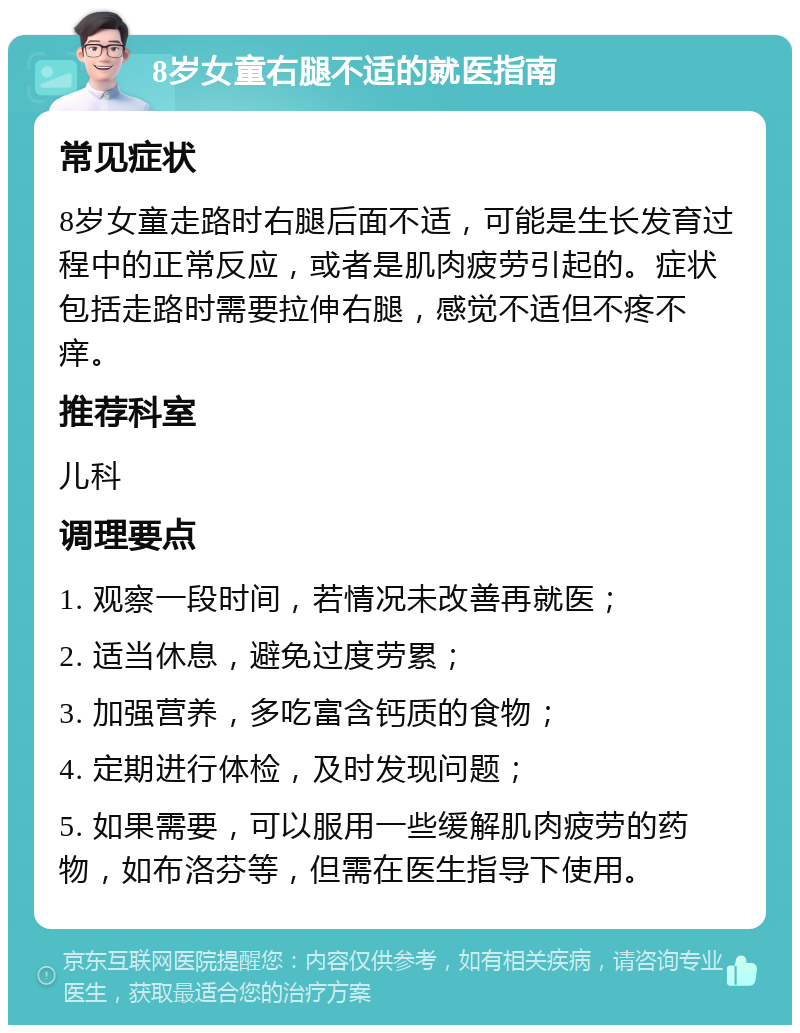 8岁女童右腿不适的就医指南 常见症状 8岁女童走路时右腿后面不适，可能是生长发育过程中的正常反应，或者是肌肉疲劳引起的。症状包括走路时需要拉伸右腿，感觉不适但不疼不痒。 推荐科室 儿科 调理要点 1. 观察一段时间，若情况未改善再就医； 2. 适当休息，避免过度劳累； 3. 加强营养，多吃富含钙质的食物； 4. 定期进行体检，及时发现问题； 5. 如果需要，可以服用一些缓解肌肉疲劳的药物，如布洛芬等，但需在医生指导下使用。